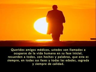 Queridos amigos médicos, ustedes son llamados a
ocuparse de la vida humana en su fase inicial,
recuerden a todos, con hechos y palabras, que esta es
siempre, en todas sus fases y todas las edades, sagrada
y siempre de calidad.
 