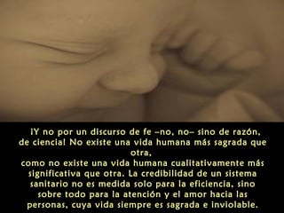  ¡Y no por un discurso de fe –no, no– sino de razón,
de ciencia! No existe una vida humana más sagrada que
otra,
como no existe una vida humana cualitativamente más
significativa que otra. La credibilidad de un sistema
sanitario no es medida solo para la eficiencia, sino
sobre todo para la atención y el amor hacia las
personas, cuya vida siempre es sagrada e inviolable.
 