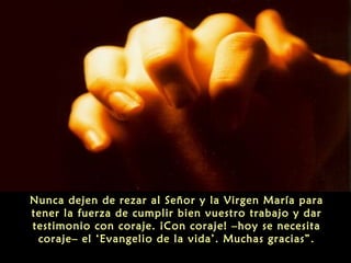 Nunca dejen de rezar al Señor y la Virgen María para
tener la fuerza de cumplir bien vuestro trabajo y dar
testimonio con coraje. ¡Con coraje! –hoy se necesita
coraje– el ‘Evangelio de la vida’. Muchas gracias”.
 