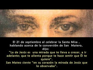 El 21 de septiembre al celebrar la Santa Misa ,
hablando acerca de la conversión de San Matero,
dijo:
 ”La de Jesús es una mirada que te lleva a crecer, a ir
adelante; que te alienta porque te hace sentir que Él te
quiere”.
San Mateo siente “en su corazón la mirada de Jesús que
lo observaba”.
 