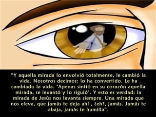 “Y aquella mirada lo envolvió totalmente, le cambió la
vida. Nosotros decimos: lo ha convertido. Le ha
cambiado la vida. ‘Apenas sintió en su corazón aquella
mirada, se levantó y lo siguió’. Y esto es verdad: la
mirada de Jesús nos levanta siempre. Una mirada que
nos eleva, que jamás te deja ahí , ¿eh?, jamás. Jamás te
abaja, jamás te humilla”.
 