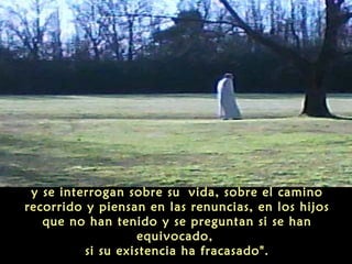 y se interrogan sobre su vida, sobre el camino
recorrido y piensan en las renuncias, en los hijos
que no han tenido y se preguntan si se han
equivocado,
si su existencia ha fracasado".
 