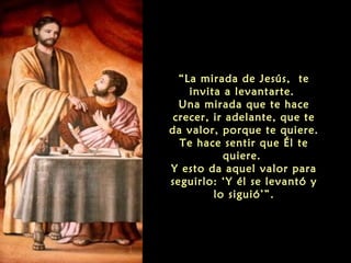 “La mirada de Jesús, te
invita a levantarte.
Una mirada que te hace
crecer, ir adelante, que te
da valor, porque te quiere.
Te hace sentir que Él te
quiere.
Y esto da aquel valor para
seguirlo: ‘Y él se levantó y
lo siguió’”.
 