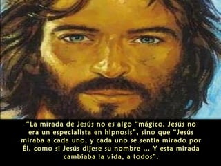 “La mirada de Jesús no es algo “mágico, Jesús no
era un especialista en hipnosis”, sino que “Jesús
miraba a cada uno, y cada uno se sentía mirado por
Él, como si Jesús dijese su nombre … Y esta mirada
cambiaba la vida, a todos”.
 