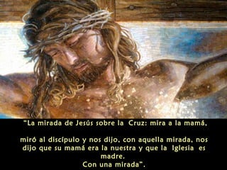 “La mirada de Jesús sobre la Cruz: mira a la mamá,
miró al discípulo y nos dijo, con aquella mirada, nos
dijo que su mamá era la nuestra y que la Iglesia es
madre.
Con una mirada”.
 