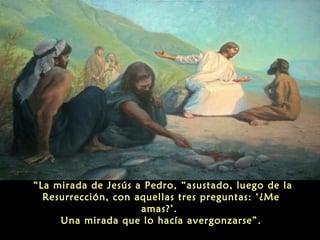 “La mirada de Jesús a Pedro, “asustado, luego de la
Resurrección, con aquellas tres preguntas: ‘¿Me
amas?’.
Una mirada que lo hacía avergonzarse”.
 