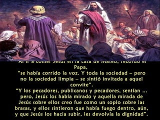 Al ir a comer Jesús en la casa de Mateo, recordó el
Papa,
“se había corrido la voz. Y toda la sociedad – pero
no la sociedad limpia – se sintió invitada a aquel
convite”.
“Y los pecadores, publicanos y pecadores, sentían …
pero, Jesús los había mirado y aquella mirada de
Jesús sobre ellos creo fue como un soplo sobre las
brasas, y ellos sintieron que había fuego dentro, aún,
y que Jesús los hacia subir, les devolvía la dignidad”.
 