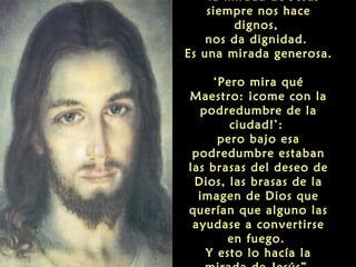 “la mirada de Jesús
siempre nos hace
dignos,
nos da dignidad.
Es una mirada generosa.
‘Pero mira qué
Maestro: ¡come con la
podredumbre de la
ciudad!’:
pero bajo esa
podredumbre estaban
las brasas del deseo de
Dios, las brasas de la
imagen de Dios que
querían que alguno las
ayudase a convertirse
en fuego.
Y esto lo hacía la
 