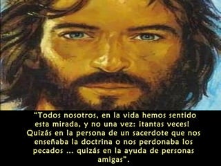 “Todos nosotros, en la vida hemos sentido
esta mirada, y no una vez: ¡tantas veces!
Quizás en la persona de un sacerdote que nos
enseñaba la doctrina o nos perdonaba los
pecados … quizás en la ayuda de personas
amigas”.
 