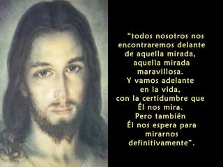  “todos nosotros nos
encontraremos delante
de aquella mirada,
aquella mirada
maravillosa.
Y vamos adelante
en la vida,
con la certidumbre que
Él nos mira.
Pero también
Él nos espera para
mirarnos
definitivamente”.
 