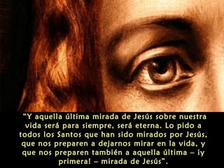 “Y aquella última mirada de Jesús sobre nuestra
vida será para siempre, será eterna. Lo pido a
todos los Santos que han sido mirados por Jesús,
que nos preparen a dejarnos mirar en la vida, y
que nos preparen también a aquella última – ¡y
primera! – mirada de Jesús”.
 