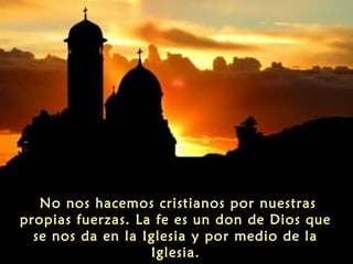 No nos hacemos cristianos por nuestras
propias fuerzas. La fe es un don de Dios que
se nos da en la Iglesia y por medio de la
Iglesia.
 