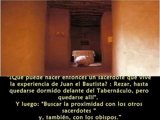 "¿Qué puede hacer entonces un sacerdote que vive
la experiencia de Juan el Bautista? : Rezar, hasta
quedarse dormido delante del Tabernáculo, pero
quedarse allí".
Y luego: "Buscar la proximidad con los otros
sacerdotes “
y, también, con los obispos.”
 