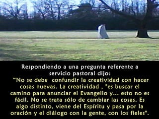 Respondiendo a una pregunta referente a
servicio pastoral dijo:
“No se debe confundir la creatividad con hacer
cosas nuevas. La creatividad , "es buscar el
camino para anunciar el Evangelio y... esto no es
fácil. No se trata sólo de cambiar las cosas. Es
algo distinto, viene del Espíritu y pasa por la
oración y el diálogo con la gente, con los fieles".
 