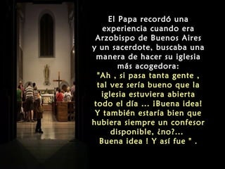 El Papa recordó una
experiencia cuando era
Arzobispo de Buenos Aires
y un sacerdote, buscaba una
manera de hacer su iglesia
más acogedora:
"Ah , si pasa tanta gente ,
tal vez sería bueno que la
iglesia estuviera abierta
todo el día ... ¡Buena idea!
Y también estaría bien que
hubiera siempre un confesor
disponible, ¿no?...
Buena idea ! Y así fue " .
 