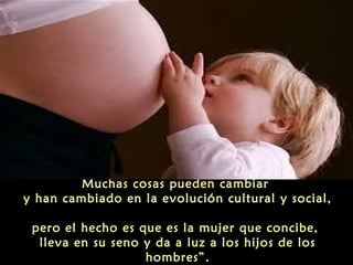 Muchas cosas pueden cambiar
y han cambiado en la evolución cultural y social,
pero el hecho es que es la mujer que concibe,
lleva en su seno y da a luz a los hijos de los
hombres”.

 