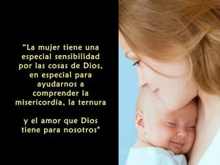 “La mujer tiene una
especial sensibilidad
por las cosas de Dios,
en especial para
ayudarnos a
comprender la
misericordia, la ternura
y el amor que Dios
tiene para nosotros"

 