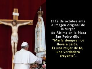 El 12 de octubre ante
a imagen original de
la Virgen
de Fátima en la Plaza
San Pedro dijo:
“María siempre nos
lleva a Jesús.
Es una mujer de fe,
una verdadera
creyente”.

 