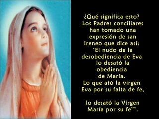 ¿Qué significa esto?
Los Padres conciliares
han tomado una
expresión de san
Ireneo que dice así:
‘El nudo de la
desobediencia de Eva
lo desató la
obediencia
de María.
Lo que ató la virgen
Eva por su falta de fe,
lo desató la Virgen
María por su fe’”.

 