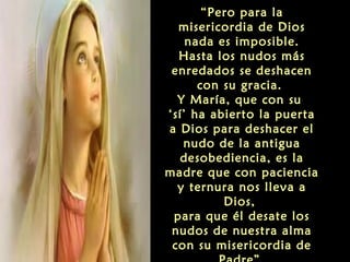 “Pero para la
misericordia de Dios
nada es imposible.
Hasta los nudos más
enredados se deshacen
con su gracia.
Y María, que con su
‘sí’ ha abierto la puerta
a Dios para deshacer el
nudo de la antigua
desobediencia, es la
madre que con paciencia
y ternura nos lleva a
Dios,
para que él desate los
nudos de nuestra alma
con su misericordia de

 