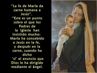 “La fe de María da
carne humana a
Jesús”.
“Este es un punto
sobre el que los
Padres de
la Iglesia han
insistido mucho:
María ha concebido
a Jesús en la fe,
y después en la
carne, cuando ha
dicho
‘sí’ al anuncio que
Dios le ha dirigido
mediante el ángel.

 