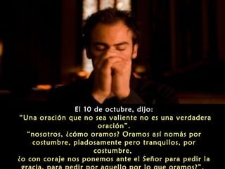 El 10 de octubre, dijo:
“Una oración que no sea valiente no es una verdadera
oración”.
“nosotros, ¿cómo oramos? Oramos así nomás por
costumbre, piadosamente pero tranquilos, por
costumbre,
¿o con coraje nos ponemos ante el Señor para pedir la

 