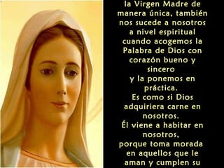 la Virgen Madre de
manera única, también
nos sucede a nosotros
a nivel espiritual
cuando acogemos la
Palabra de Dios con
corazón bueno y
sincero
y la ponemos en
práctica.
Es como si Dios
adquiriera carne en
nosotros.
Él viene a habitar en
nosotros,
porque toma morada
en aquellos que le
aman y cumplen su

 