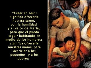 “Creer en Jesús
significa ofrecerle
nuestra carne,
con la humildad
y el valor de María,
para que él pueda
seguir habitando en
medio de los hombres;
significa ofrecerle
nuestras manos para
acariciar a los
pequeños y a los
pobres; 

 