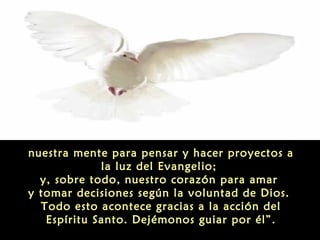 nuestra mente para pensar y hacer proyectos a
la luz del Evangelio;
y, sobre todo, nuestro corazón para amar
y tomar decisiones según la voluntad de Dios.
Todo esto acontece gracias a la acción del
Espíritu Santo. Dejémonos guiar por él”.

 