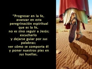 “Progresar en la fe,
avanzar en esta
peregrinación espiritual
que es la fe,
no es sino seguir a Jesús;
escucharlo
y dejarse guiar por sus
palabras;
ver cómo se comporta él
y poner nuestros pies en
sus huellas,

 