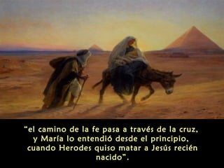 “el camino de la fe pasa a través de la cruz,
y María lo entendió desde el principio,
cuando Herodes quiso matar a Jesús recién
nacido”.

 