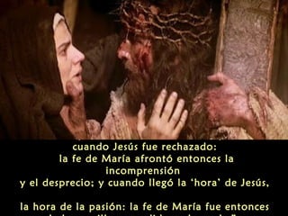 “Pero después, esta cruz se hizo más pesada,
cuando Jesús fue rechazado:
la fe de María afrontó entonces la
incomprensión
y el desprecio; y cuando llegó la ‘hora’ de Jesús,
la hora de la pasión: la fe de María fue entonces

 