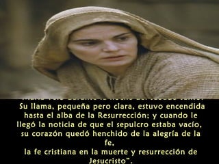 “María veló durante la noche del sábado santo.
Su llama, pequeña pero clara, estuvo encendida
hasta el alba de la Resurrección; y cuando le
llegó la noticia de que el sepulcro estaba vacío,
su corazón quedó henchido de la alegría de la
fe,
la fe cristiana en la muerte y resurrección de
Jesucristo”.

 