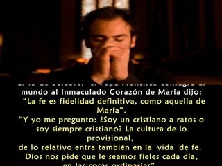 El 13 de octubre, el Papa Francisco consagró al
mundo al Inmaculado Corazón de María dijo:
 “La fe es fidelidad definitiva, como aquella de
María”.
“Y yo me pregunto: ¿Soy un cristiano a ratos o
soy siempre cristiano? La cultura de lo
provisional,
de lo relativo entra también en la vida de fe.
Dios nos pide que le seamos fieles cada día,

 