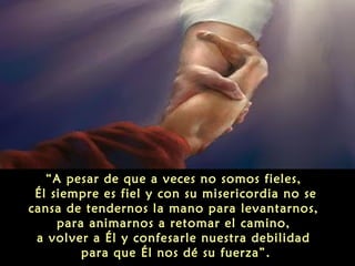 “A pesar de que a veces no somos fieles,
Él siempre es fiel y con su misericordia no se
cansa de tendernos la mano para levantarnos,
para animarnos a retomar el camino,
a volver a Él y confesarle nuestra debilidad
para que Él nos dé su fuerza”.

 