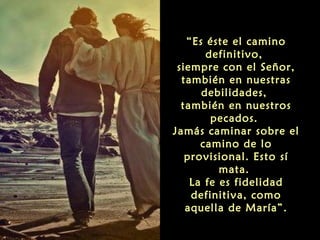 “Es éste el camino
definitivo,
siempre con el Señor,
también en nuestras
debilidades,
también en nuestros
pecados.
Jamás caminar sobre el
camino de lo
provisional. Esto sí
mata.
La fe es fidelidad
definitiva, como
aquella de María”.

 