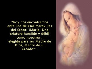 “hoy nos encontramos
ante una de esas maravillas
del Señor: ¡María! Una
criatura humilde y débil
como nosotros,
elegida para ser Madre de
Dios, Madre de su
Creador”.

 