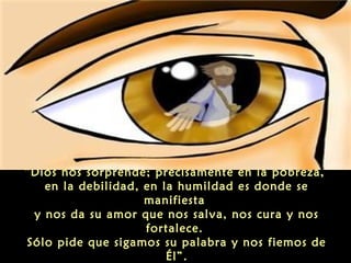 “Dios nos sorprende; precisamente en la pobreza,
en la debilidad, en la humildad es donde se
manifiesta
y nos da su amor que nos salva, nos cura y nos
fortalece.
Sólo pide que sigamos su palabra y nos fiemos de
Él”.

 