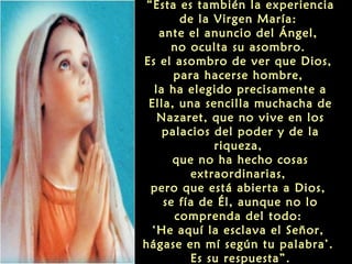 “Ésta es también la experiencia
de la Virgen María:
ante el anuncio del Ángel,
no oculta su asombro.
Es el asombro de ver que Dios,
para hacerse hombre,
la ha elegido precisamente a
Ella, una sencilla muchacha de
Nazaret, que no vive en los
palacios del poder y de la
riqueza,
que no ha hecho cosas
extraordinarias,
pero que está abierta a Dios,
se fía de Él, aunque no lo
comprenda del todo:
‘He aquí la esclava el Señor,
hágase en mí según tu palabra’.
Es su respuesta”.

 