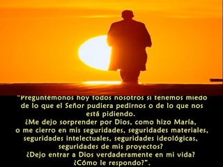 “Preguntémonos hoy todos nosotros si tenemos miedo
de lo que el Señor pudiera pedirnos o de lo que nos
está pidiendo.
¿Me dejo sorprender por Dios, como hizo María,
o me cierro en mis seguridades, seguridades materiales,
seguridades intelectuales, seguridades ideológicas,
seguridades de mis proyectos?
¿Dejo entrar a Dios verdaderamente en mi vida?
¿Cómo le respondo?”.

 