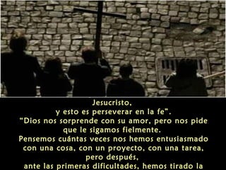 “Acordarse siempre de Cristo, la memoria de
Jesucristo,
y esto es perseverar en la fe”.
“Dios nos sorprende con su amor, pero nos pide
que le sigamos fielmente.
Pensemos cuántas veces nos hemos entusiasmado
con una cosa, con un proyecto, con una tarea,
pero después,
ante las primeras dificultades, hemos tirado la

 