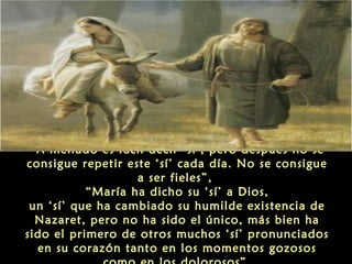 “A menudo es fácil decir ‘sí’, pero después no se
consigue repetir este ‘sí’ cada día. No se consigue
a ser fieles”,
“María ha dicho su ‘sí’ a Dios,
un ‘sí’ que ha cambiado su humilde existencia de
Nazaret, pero no ha sido el único, más bien ha
sido el primero de otros muchos ‘sí’ pronunciados
en su corazón tanto en los momentos gozosos

 