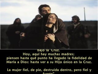 “Todos estos ‘sí’ culminaron en el pronunciado
bajo la Cruz.
Hoy, aquí hay muchas madres;
piensen hasta qué punto ha llegado la fidelidad de
María a Dios: hasta ver a su Hijo único en la Cruz.
La mujer fiel, de pie, destruida dentro, pero fiel y

 