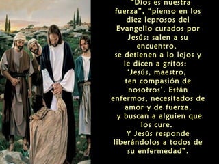  “Dios es nuestra
fuerza”, “pienso en los
diez leprosos del
Evangelio curados por
Jesús: salen a su
encuentro,
se detienen a lo lejos y
le dicen a gritos:
‘Jesús, maestro,
ten compasión de
nosotros’. Están
enfermos, necesitados de
amor y de fuerza,
y buscan a alguien que
los cure.
Y Jesús responde
liberándolos a todos de
su enfermedad”.

 