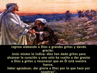 “Llama la atención, sin embargo, que solamente uno
regrese alabando a Dios a grandes gritos y dando
gracias.
Jesús mismo lo indica: diez han dado gritos para
alcanzar la curación y uno solo ha vuelto a dar gracias
a Dios a gritos y reconocer que en Él está nuestra
fuerza.
Saber agradecer, dar gloria a Dios por lo que hace por
nosotros”.

 
