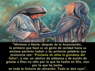 “Miremos a María: después de la Anunciación,
lo primero que hace es un gesto de caridad hacia su
anciana pariente Isabel; y las primeras palabras que
pronuncia son: ‘Proclama mi alma la grandeza del
Señor’, o sea, un cántico de alabanza y de acción de
gracias a Dios no sólo por lo que ha hecho en Ella, sino
por lo que ha hecho
en toda la historia de salvación. Todo es don suyo”.

 