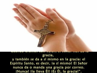 “Cuando oramos con valor, el Señor nos da la
gracia,
y también se da a sí mismo en la gracia: el
Espíritu Santo, es decir, ¡a sí mismo! El Señor
nunca da o manda una gracia por correo.
¡Nunca! ¡la lleva Él! ¡Es Él, la gracia!”.

 