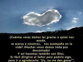   “¿Cuántas veces decimos ‘gracias’ en familia?
¿Cuántas veces damos las gracias a quien nos
ayuda,
se acerca a nosotros, nos acompaña en la
vida? ¡Muchas veces damos todo por
descontado!
Y así hacemos también con Dios.
Es fácil dirigirse al Señor para pedirle algo,
pero ir a agradecerle: ‘Uy, no me dan ganas’”.

 