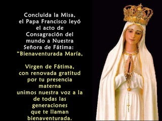 Concluida la Misa,
el Papa Francisco leyó
el acto de
Consagración del
mundo a Nuestra
Señora de Fátima:
“Bienaventurada María,
Virgen de Fátima,
con renovada gratitud
por tu presencia
materna
unimos nuestra voz a la
de todas las
generaciones
que te llaman
bienaventurada.

 