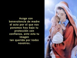   Acoge con

benevolencia de madre
el acto por el que nos
ponemos hoy bajo tu
protección con
confianza, ante esta tu
imagen
tan querida por todos
nosotros.

 
